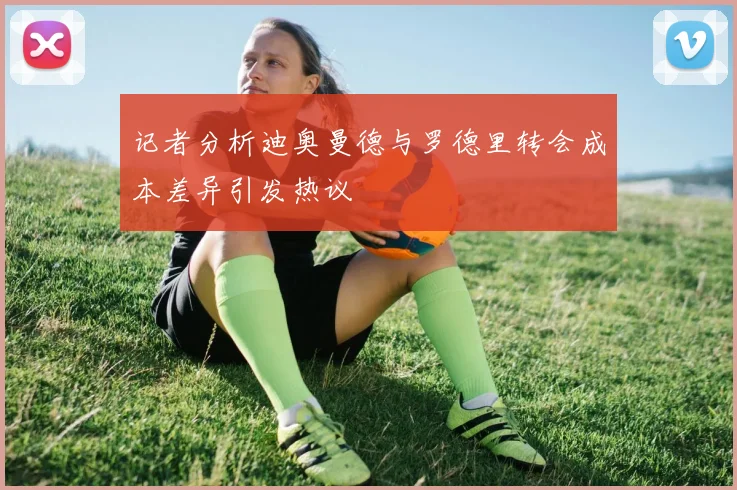 记者分析迪奥曼德与罗德里转会成本差异引发热议