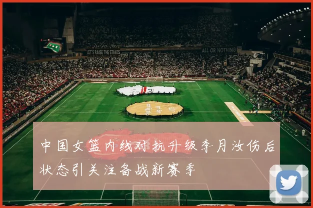 中国女篮内线对抗升级李月汝伤后状态引关注备战新赛季
