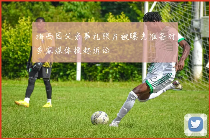 梅西因父亲葬礼照片被曝光准备对多家媒体提起诉讼