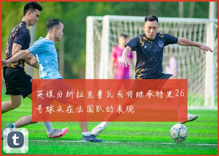英媒分析拉克鲁瓦或将继承特里26号球衣在法国队的表现