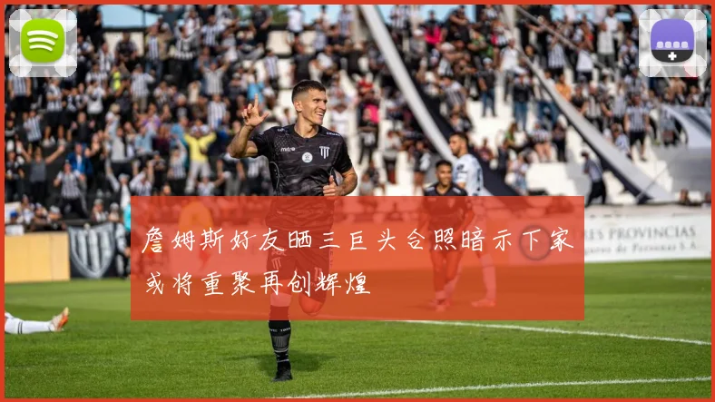 詹姆斯好友晒三巨头合照暗示下家或将重聚再创辉煌