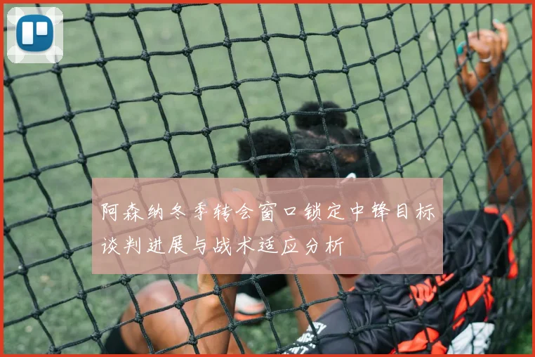 阿森纳冬季转会窗口锁定中锋目标谈判进展与战术适应分析