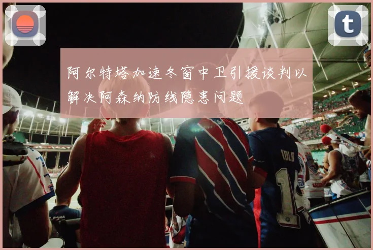 阿尔特塔加速冬窗中卫引援谈判以解决阿森纳防线隐患问题