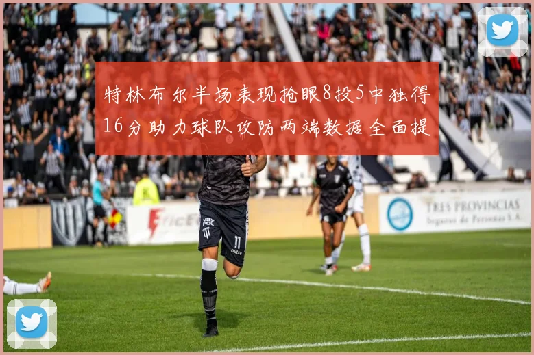 特林布尔半场表现抢眼8投5中独得16分助力球队攻防两端数据全面提升
